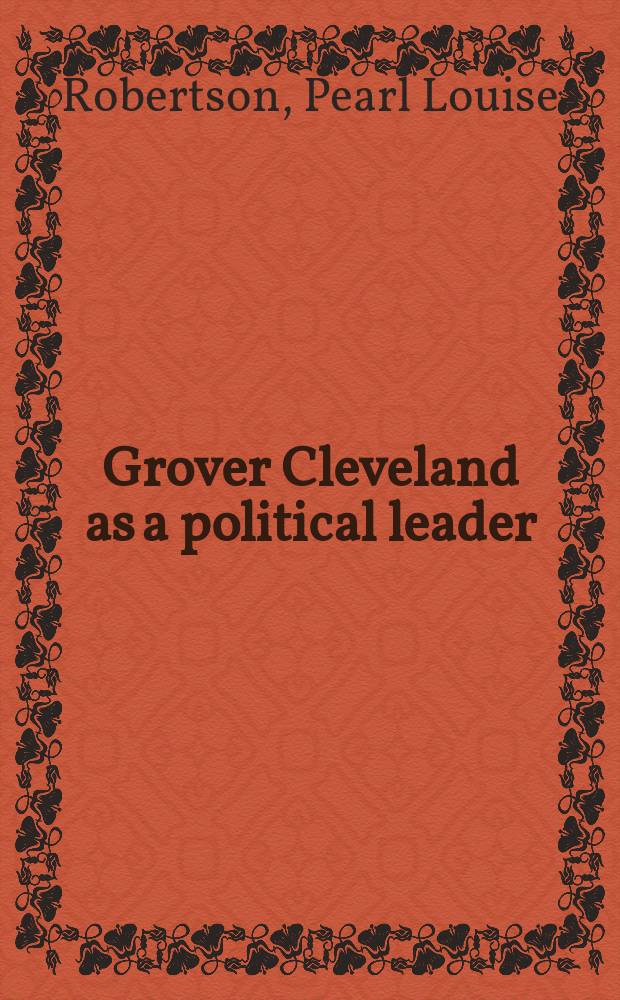 Grover Cleveland as a political leader : A part of a diss. submitted to the faculty of the Division of the social sciences in candidacy for the degree of doctor of philosophy