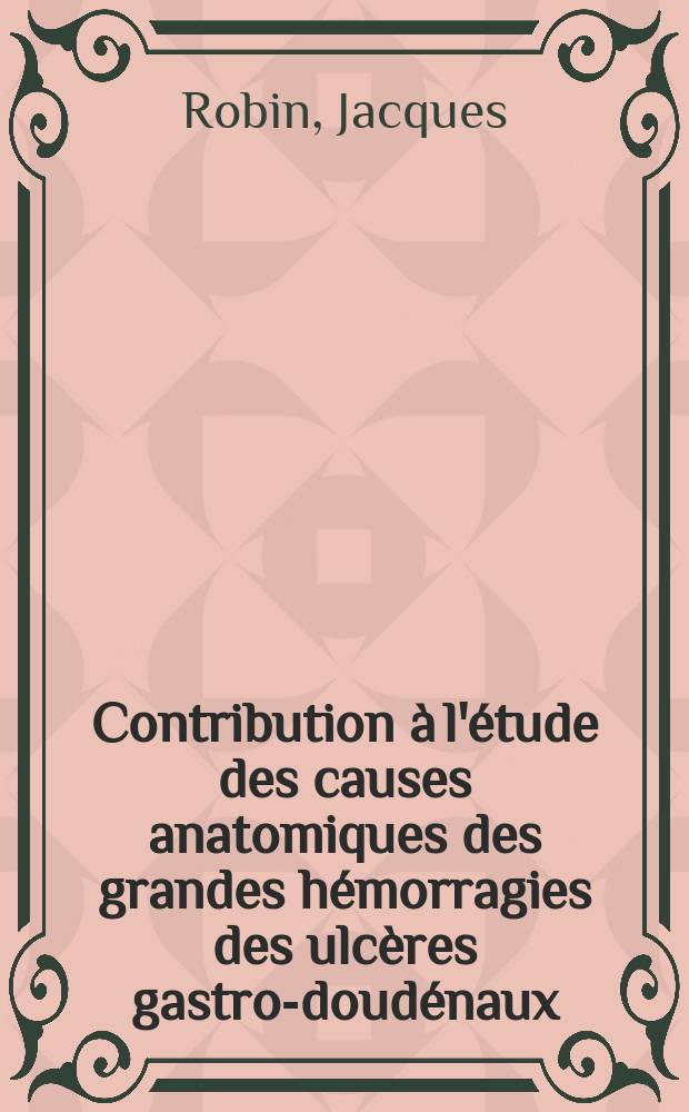 Contribution &agrave; l'&eacute;tude des causes anatomiques des grandes h&eacute;morragies des ulc&egrave;res gastro-doud&eacute;naux : Th&egrave;se pour le doctorat en m&eacute;d. pr&eacute;sent&eacute;e ..