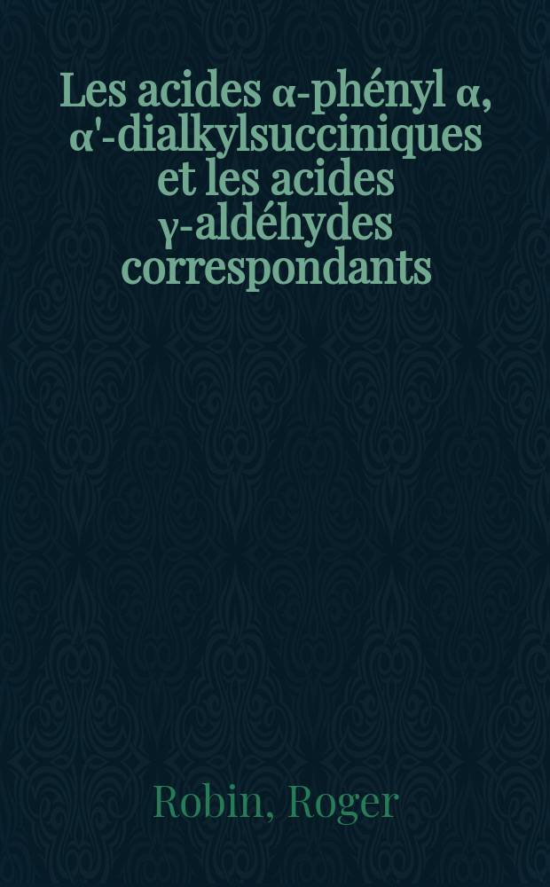 Les acides α-phényl α, α'-dialkylsucciniques et les acides γ-aldéhydes correspondants: 1-re thèse; Propositions données par la Faculté: 2-e thèse: Thèses présentées à la Faculté des sciences de l'Univ. de Rennes ... / par Roger Robin