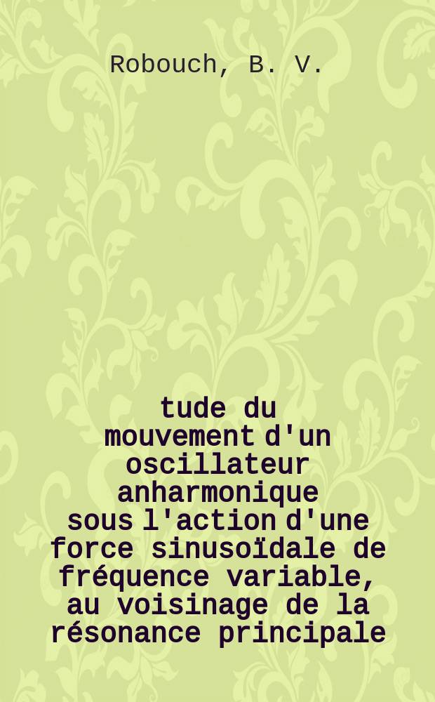 Étude du mouvement d'un oscillateur anharmonique sous l'action d'une force sinusoïdale de fréquence variable, au voisinage de la résonance principale : Thèse présentée ... pour obtenir le grade de docteur du 3-e cycle de physique nucléaire