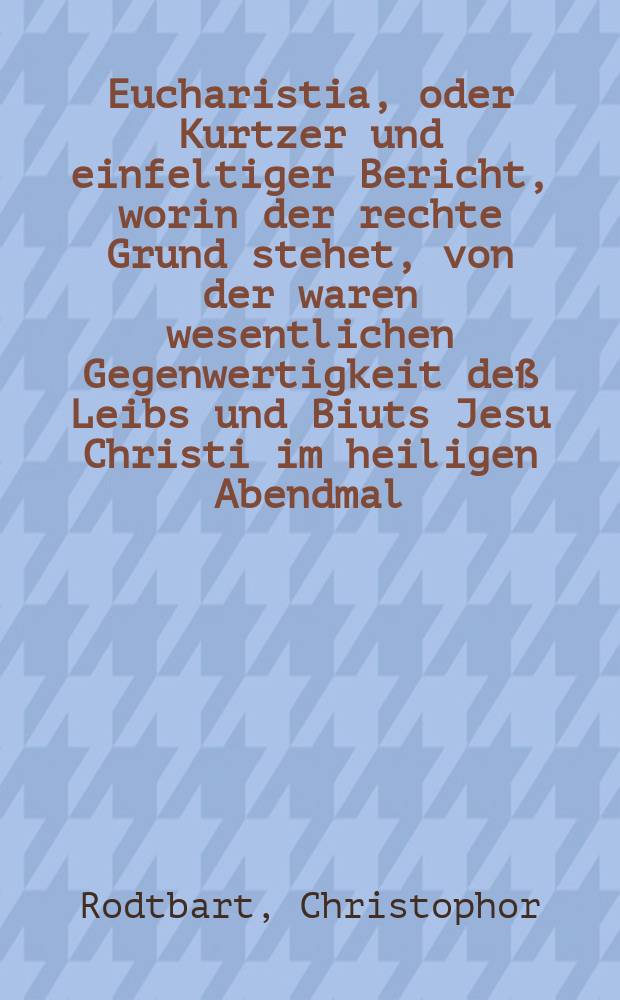 Eucharistia, oder Kurtzer und einfeltiger Bericht, worin der rechte Grund stehet, von der waren wesentlichen Gegenwertigkeit deß Leibs und Biuts Jesu Christi im heiligen Abendmal, und was dagegen von dem hochschedlichen Sacramentshwarm der jetzigen Zwinglianer und Kalvinisten zu halten sey auß vielen Büchern ... zusamen gebracht, ... durch M. Christophorum Barbarossam, alias Rodtbart ...