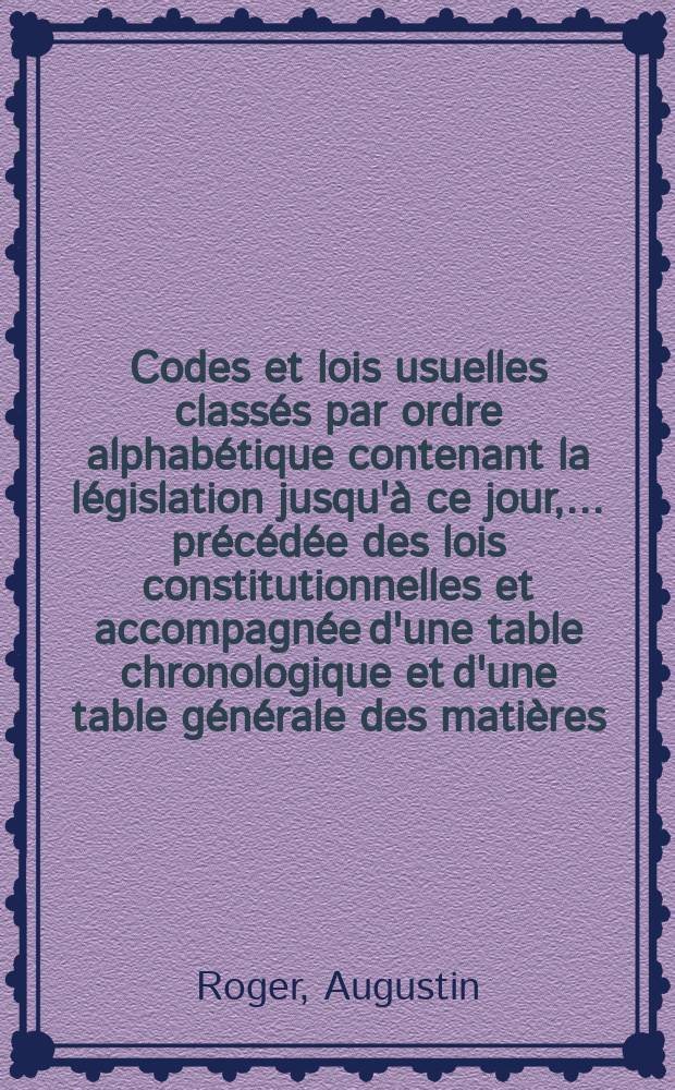Codes et lois usuelles classés par ordre alphabétique contenant la législation jusqu'à ce jour, ... précédée des lois constitutionnelles et accompagnée d'une table chronologique et d'une table générale des matières