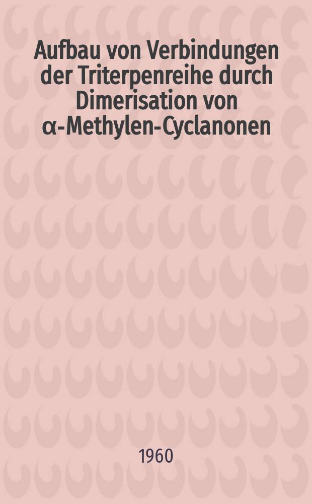 Aufbau von Verbindungen der Triterpenreihe durch Dimerisation von &alpha;-Methylen-Cyclanonen : Von der Eidgen&ouml;ssischen techn. Hochschule in Z&uuml;rich zur Erlangung der W&uuml;rde eines Doktors ... genehmigte Promotionsarb