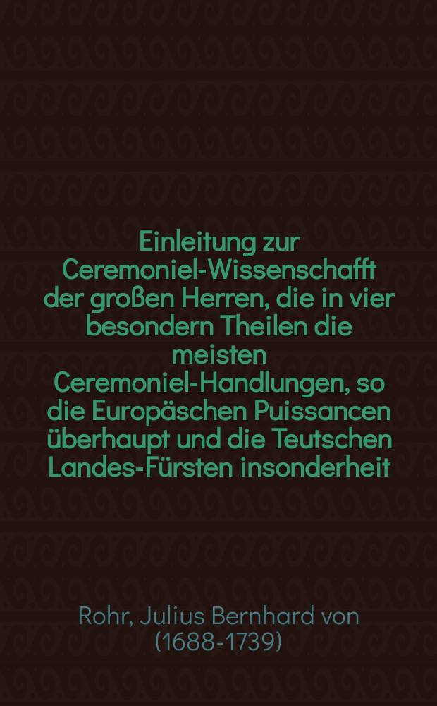 Einleitung zur Ceremoniel-Wissenschafft der großen Herren, die in vier besondern Theilen die meisten Ceremoniel-Handlungen, so die Europäschen Puissancen überhaupt und die Teutschen Landes-Fürsten insonderheit, so wohl in ihren Häusern, in Ansehung ihrer selbst, ihrer Familie und Bedienten, als auch gegen ihre Mit-Regenten und gegen ihre Unterthanen bey Krieges- und Friedens- Zeiten zu beobachten pflegen, nebst den mancherley Arten der Divertissemens vorträgt...und hin und wieder mit einigen historischen Anmerckungen aus dem alten und neuen Geschichten erläutert