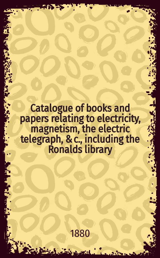 Catalogue of books and papers relating to electricity, magnetism, the electric telegraph, & c., including the Ronalds library