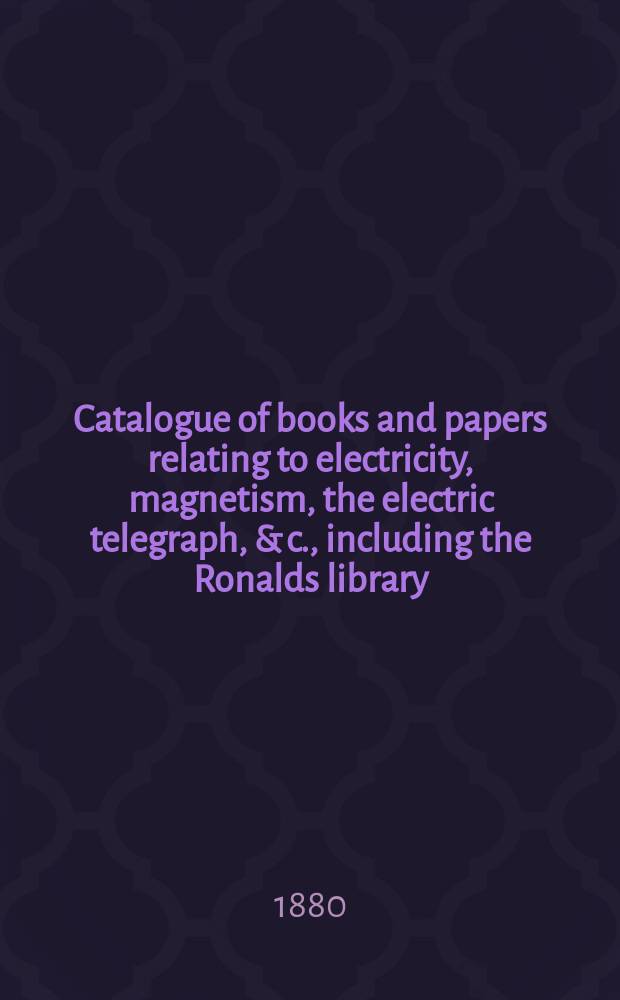 Catalogue of books and papers relating to electricity, magnetism, the electric telegraph, & c., including the Ronalds library