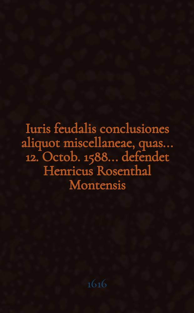 Iuris feudalis conclusiones aliquot miscellaneae, quas ... 12. Octob. 1588 ... defendet Henricus Rosenthal Montensis