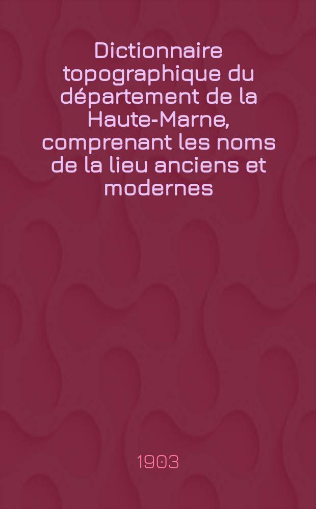 Dictionnaire topographique du d&eacute;partement de la Haute-Marne, comprenant les noms de la lieu anciens et modernes