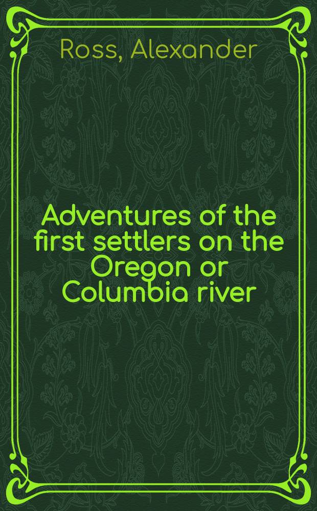 Adventures of the first settlers on the Oregon or Columbia river : Being a narrative of the expedition fitted out by John Jacob Astor, to establish the "Pacific fur company" : With an account of some Indian tribes on the coast of the Pacific