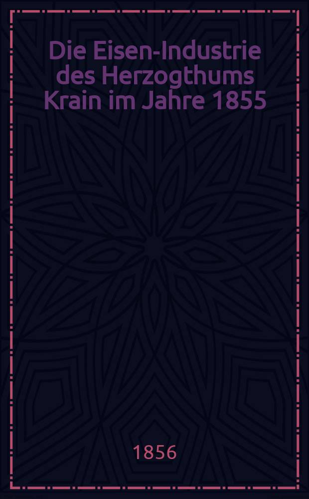 Die Eisen-Industrie des Herzogthums Krain im Jahre 1855 : eine Darstellung des dortigen Eisenh&uuml;ttenwesens nach seinem Stande und Betriebe : sammt Beschreibung der vorz&uuml;glicheren Eisenwerke, Eisenstein- und Braunkohlen-Bergbaue