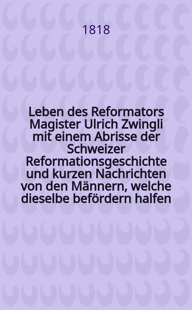 Leben des Reformators Magister Ulrich Zwingli mit einem Abrisse der Schweizer Reformationsgeschichte und kurzen Nachrichten von den Männern, welche dieselbe befördern halfen