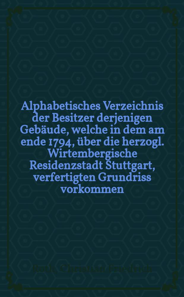 Alphabetisches Verzeichnis der Besitzer derjenigen Gebäude, welche in dem am ende 1794, über die herzogl. Wirtembergische Residenzstadt Stuttgart, verfertigten Grundriss vorkommen, und in demselben nach Nummern angezeigt sind : Mit einer Grossen kupfertafel
