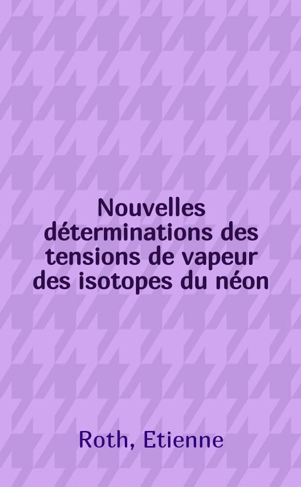 Nouvelles déterminations des tensions de vapeur des isotopes du néon: 1-re thèse; Propositions données par la Faculté: 2-e thèse: Thèses présentées à ... l'Univ. de Paris ... / par Etienne Roth