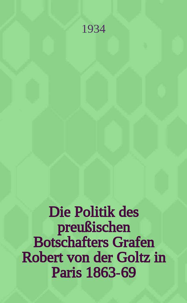 Die Politik des preußischen Botschafters Grafen Robert von der Goltz in Paris 1863-69 : Ein Beitrag zum Problem der deutsch-französischen Verständigung im Zeitalter der Reichgründung