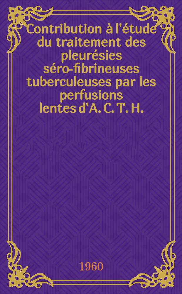 Contribution à l'étude du traitement des pleurésies séro-fibrineuses tuberculeuses par les perfusions lentes d'A. C. T. H. : (À propos de 70 observations) : Thèse pour le doctorat en méd. (diplôme d'État)