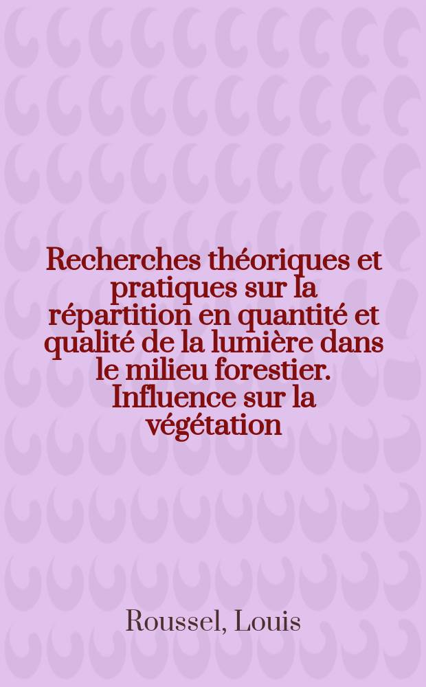 Recherches théoriques et pratiques sur la répartition en quantité et qualité de la lumière dans le milieu forestier. Influence sur la végétation: 1-re thèse; Les tourbières de Frasne (Doubs); leur évolution sous l'action de l'homme: 2-e thèse: Thèses présentées pour obtenir le grade d'ingénieur - docteur / par Louis Roussel ...; Univ. de Besançon. Faculté des sciences