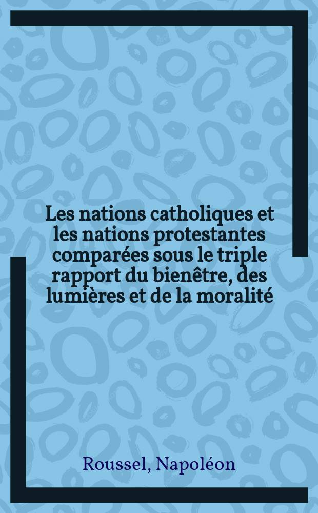 Les nations catholiques et les nations protestantes comparées sous le triple rapport du bienêtre, des lumières et de la moralité : T. 1-2