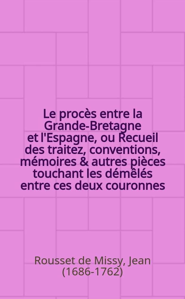 Le procès entre la Grande-Bretagne et l'Espagne, ou Recueil des traitez, conventions, mémoires & autres pièces touchant les démêlés entre ces deux couronnes