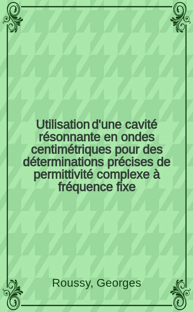 Utilisation d'une cavit&eacute; r&eacute;sonnante en ondes centim&eacute;triques pour des d&eacute;terminations pr&eacute;cises de permittivit&eacute; complexe &agrave; fr&eacute;quence fixe: 1-re th&egrave;se; Proposition donn&eacute;e par la Facult&eacute;: 2-e th&egrave;se: Th&egrave;ses ... / par Georges Roussy ...; Univ. de Nancy. Facult&eacute; des sciences