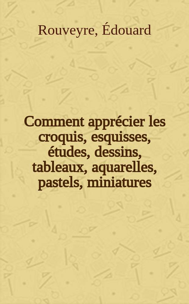 Comment appr&eacute;cier les croquis, esquisses, &eacute;tudes, dessins, tableaux, aquarelles, pastels, miniatures : D'efinition de la technique des artistes : Signification de 596 termes et application qu'il est d'usage d'en faire : Documents recueillis et publ
