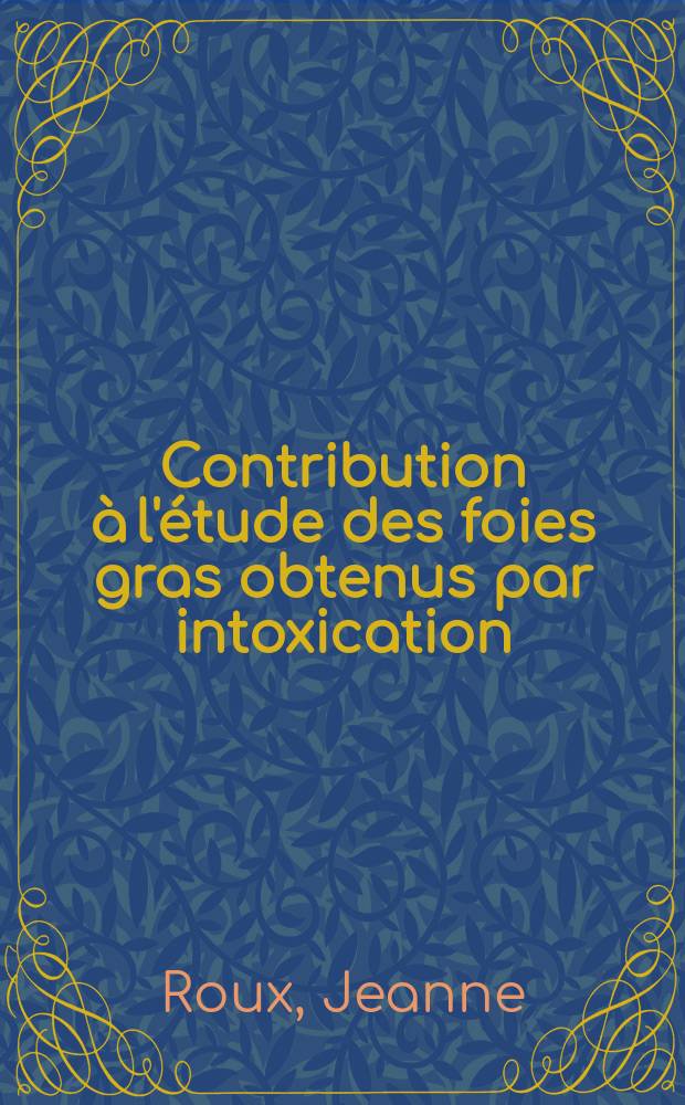 Contribution à l'étude des foies gras obtenus par intoxication: 1-re thèse; Propositions données par la Faculté: 2-e thèse: Thèses présentées à ... l'Univ. de Paris pour obtenir le grade de docteur ès sciences naturelles / par Jeanne Roux, née Biez-Charreton