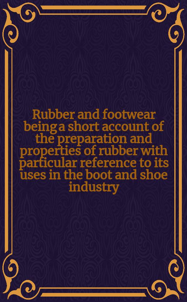Rubber and footwear being a short account of the preparation and properties of rubber with particular reference to its uses in the boot and shoe industry