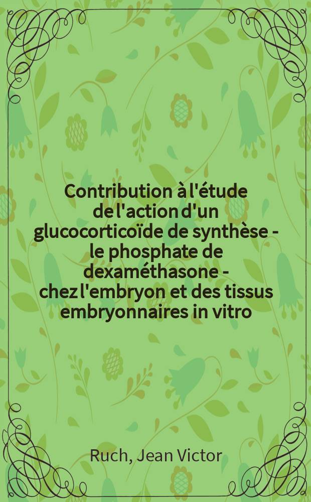 Contribution à l'étude de l'action d'un glucocorticoïde de synthèse - le phosphate de dexaméthasone - chez l'embryon et des tissus embryonnaires in vitro : Thèses présentées à la Faculté des sciences de l'Univ. de Strasbourg ..