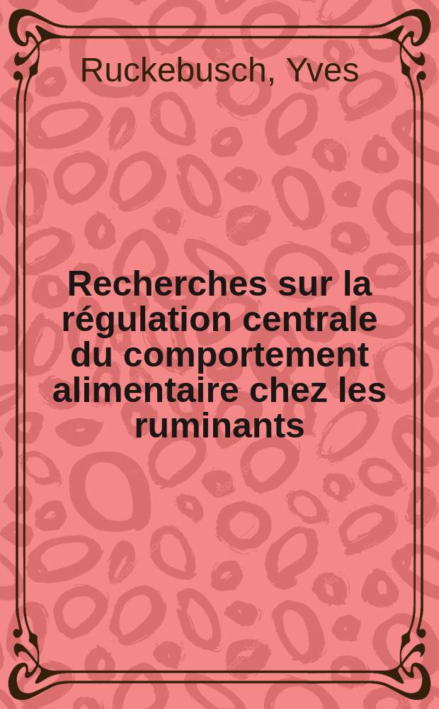 Recherches sur la régulation centrale du comportement alimentaire chez les ruminants: 1-re thèse; Propositions données par la Faculté: 2-e thèse: Thèses présentées à la Faculté des sciences de l'Univ. de Lyon ... / par Yves Ruckebusch