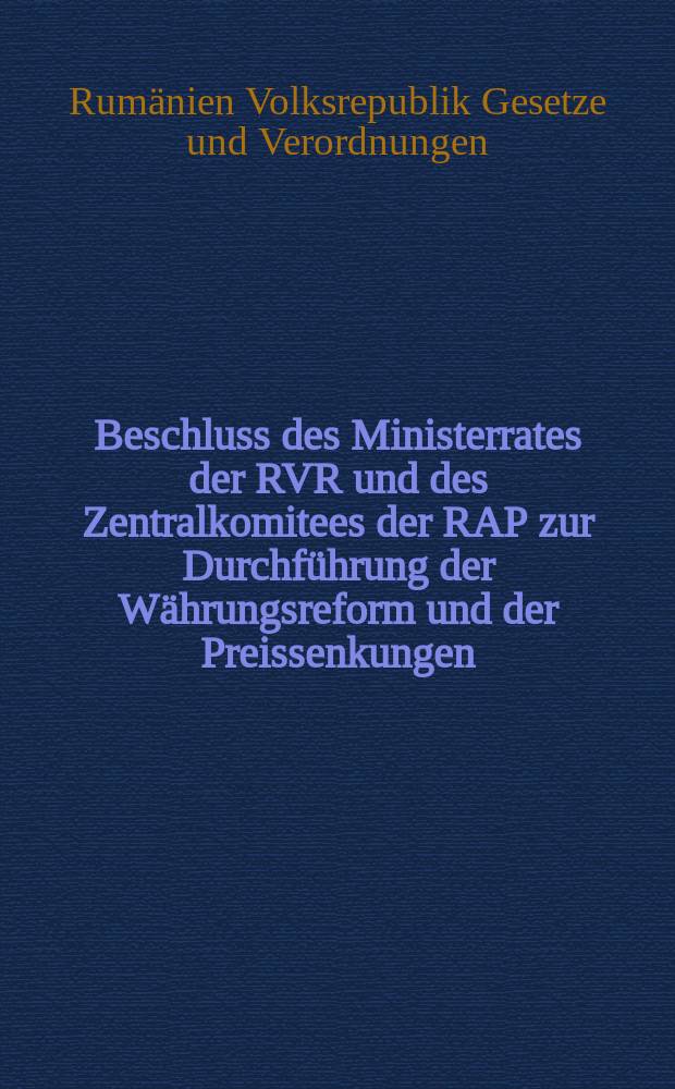 Beschluss des Ministerrates der RVR und des Zentralkomitees der RAP zur Durchführung der Währungsreform und der Preissenkungen : Beschluss des Ministerrates über die Zusammenstellung und Veröffentlichung der Preiskataloge und Tarife und die Art der Umrechnung der Preise und Tarife bis zum Erscheinen der Kataloge : Verordnung des Finanzministeriums der Rumänischen Volksrepublik zur Durchführung der Währungsreform