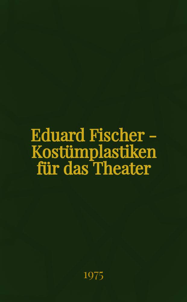 Eduard Fischer - Kostümplastiken für das Theater : Entwicklungsweg, ausgewählte Arbeiten, Beschreibung, Dokumentation