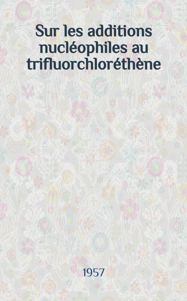 Sur les additions nucl&eacute;ophiles au trifluorchlor&eacute;th&egrave;ne: 1-re th&egrave;se; Propositions donn&eacute;es par la Facult&eacute;: 2-e th&egrave;se: Th&egrave;ses, pr&eacute;sent&eacute;es &agrave; la Facult&eacute; des sciences de l'Univ. de Besan&ccedil;on pour obtenir le grade de docteur ... / par Raymond-&Eacute;mile Rusch ..