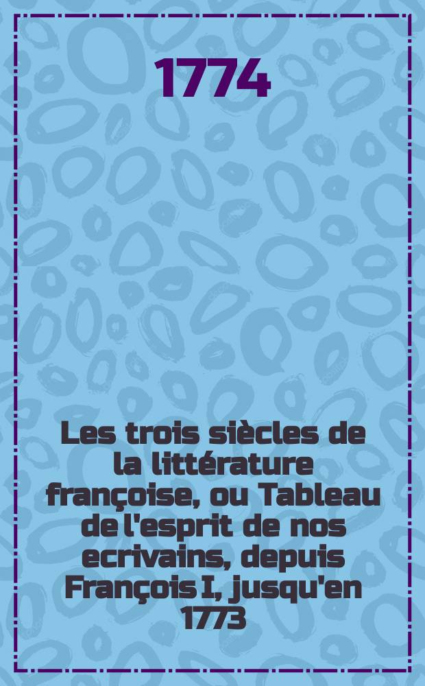 Les trois siècles de la littérature françoise, ou Tableau de l'esprit de nos ecrivains, depuis François I, jusqu'en 1773 : T. 1-3
