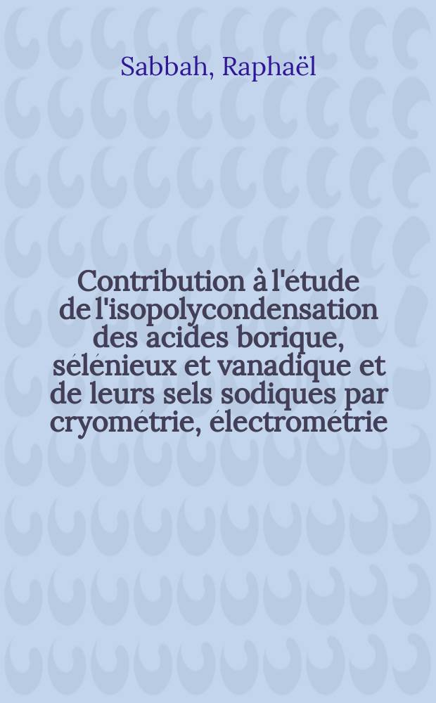 Contribution à l'étude de l'isopolycondensation des acides borique, sélénieux et vanadique et de leurs sels sodiques par cryométrie, électrométrie, méthode des restes et thermogravimétrie: 1-re thèse; Propositions données par la Faculté: 2-e thèse: Thèses présentées à la Faculté des sciences de l'Univ. de d'Aix-Marseille ... / par Raphaël Sabbah