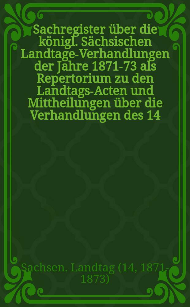 Sachregister über die königl. Sächsischen Landtage-Verhandlungen der Jahre 1871-73 als Repertorium zu den Landtags-Acten und Mittheilungen über die Verhandlungen des 14. ordentlichen Landtags. 1871/73.
