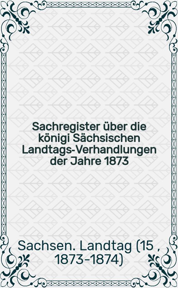 Sachregister über die königi Sächsischen Landtags-Verhandlungen der Jahre 1873/74 als Repertorium zu den Landtags-Acten und Mittheilungen über die Verhandlungen des 15. ordentlichen Landtags 1873/74