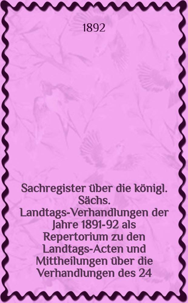 Sachregister über die königl. Sächs. Landtags-Verhandlungen der Jahre 1891-92 als Repertorium zu den Landtags-Acten und Mittheilungen über die Verhandlungen des 24. ordentlichen Landtags 1891-92 vom 11. November 1891 bis 4. April 1982
