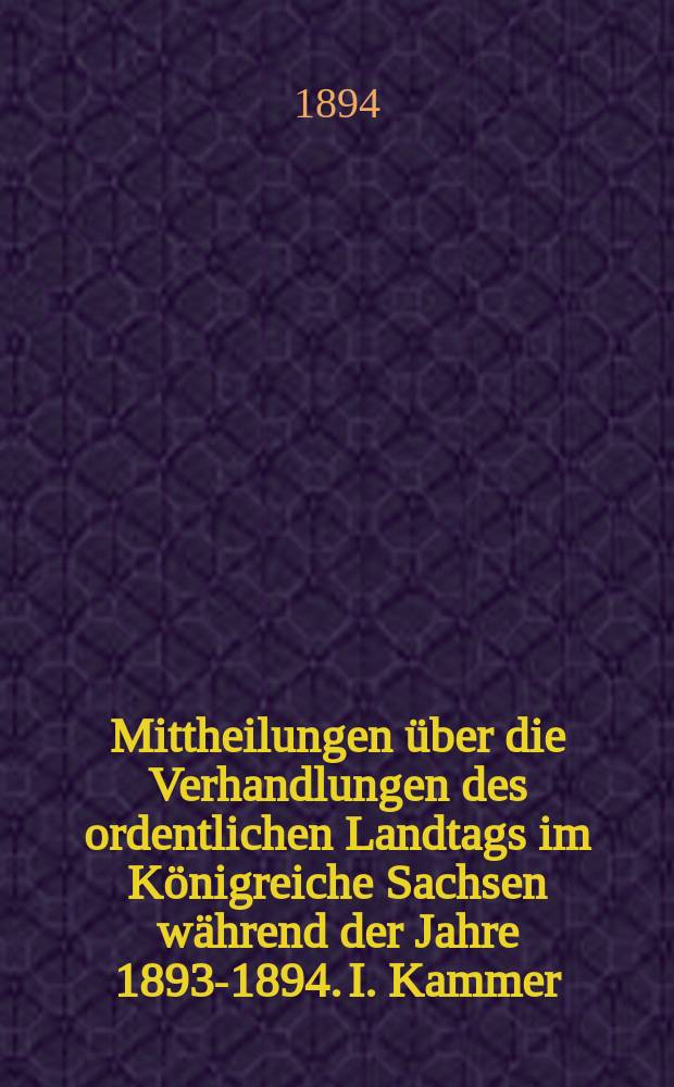 Mittheilungen &uuml;ber die Verhandlungen des ordentlichen Landtags im K&ouml;nigreiche Sachsen w&auml;hrend der Jahre 1893-1894. I. Kammer