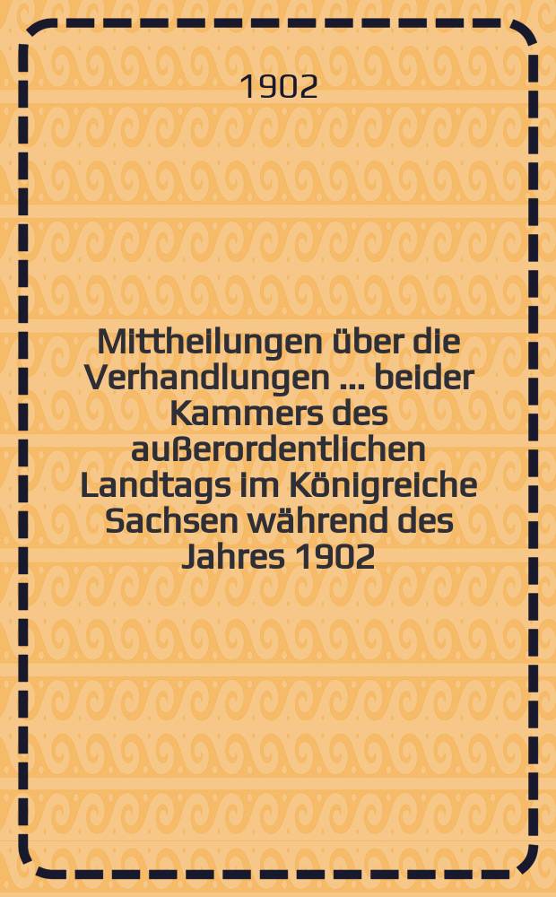 Mittheilungen über die Verhandlungen [... beider Kammers] des außerordentlichen Landtags im Königreiche Sachsen während des Jahres 1902