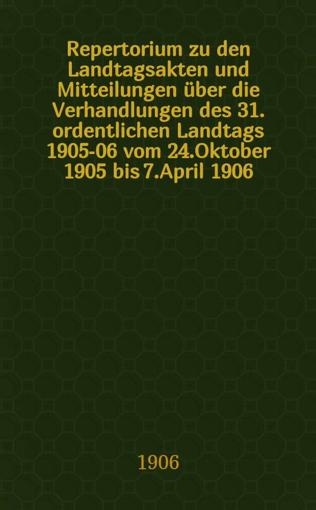 Repertorium zu den Landtagsakten und Mitteilungen über die Verhandlungen des 31. ordentlichen Landtags 1905-06 vom 24.Oktober 1905 bis 7.April 1906