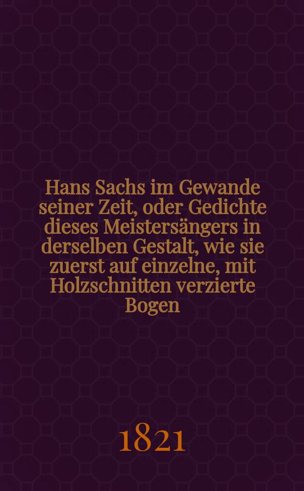 Hans Sachs im Gewande seiner Zeit, oder Gedichte dieses Meistersängers in derselben Gestalt, wie sie zuerst auf einzelne, mit Holzschnitten verzierte Bogen, gedruckt ... worden sind