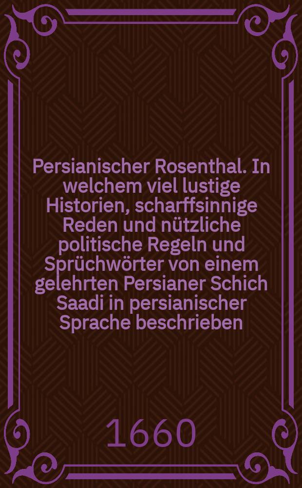 Persianischer Rosenthal. In welchem viel lustige Historien, scharffsinnige Reden und nützliche politische Regeln und Sprüchwörter von einem gelehrten Persianer Schich Saadi in persianischer Sprache beschrieben
