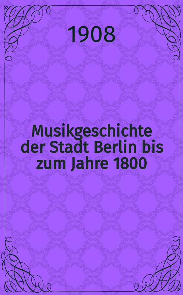 Musikgeschichte der Stadt Berlin bis zum Jahre 1800 : Stadtpfeifer, Kantoren und Organisten an den Kirchen städtischen Patronats nebst Beiträgen zur allgemeinen Musikgeschichte Berlins