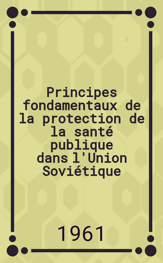 Principes fondamentaux de la protection de la sant&eacute; publique dans l'Union Sovi&eacute;tique : (Organisations des soins medico-sanitaires accord&eacute;s &agrave; la population de l'URSS)