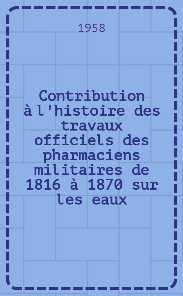 Contribution &agrave; l'histoire des travaux officiels des pharmaciens militaires de 1816 &agrave; 1870 sur les eaux : Th&egrave;se pr&eacute;sent&eacute;e ... pour obtenir le grade de docteur de l'Univ. (mention : pharmacie)