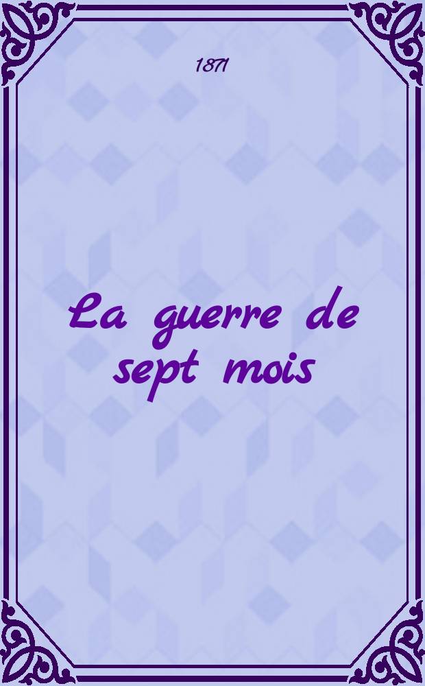 La guerre de sept mois : R&eacute;sum&eacute; des faits militaires et des documents officiels relatifs &agrave; la guerre de 1870-1871