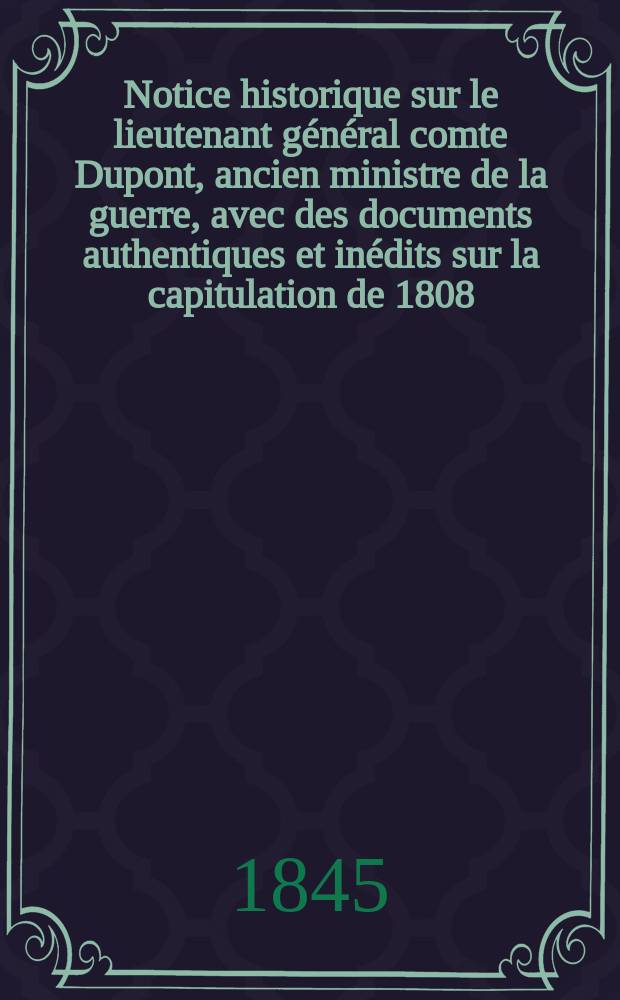 Notice historique sur le lieutenant général comte Dupont, ancien ministre de la guerre, avec des documents authentiques et inédits sur la capitulation de 1808, en Espagne, et sur la capitulation de Baylen