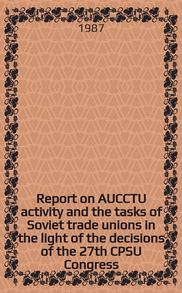 Report on AUCCTU activity and the tasks of Soviet trade unions in the light of the decisions of the 27th CPSU Congress : Delivered at the 18th Congr. of the trade unions of the USSR, Febr. 24, 1987