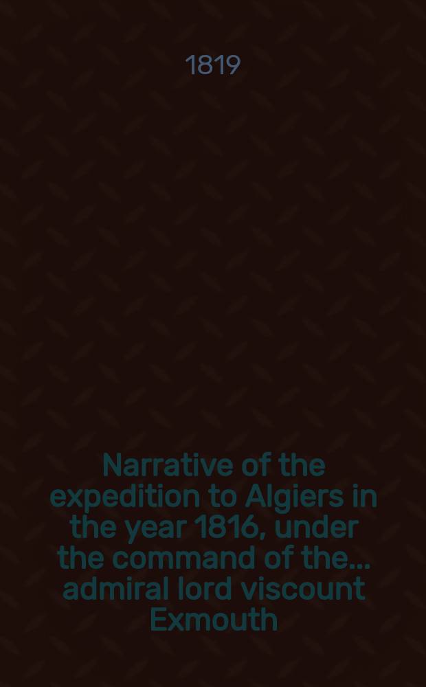 Narrative of the expedition to Algiers in the year 1816, under the command of the ... admiral lord viscount Exmouth
