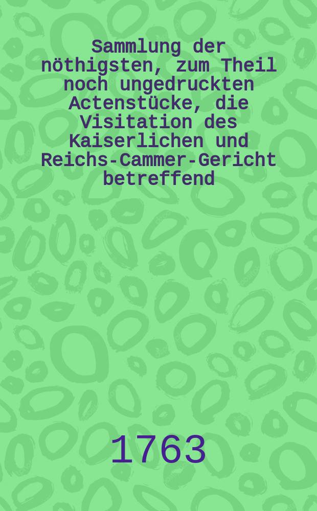 Sammlung der n&ouml;thigsten, zum Theil noch ungedruckten Actenst&uuml;cke, die Visitation des Kaiserlichen und Reichs-Cammer-Gericht betreffend