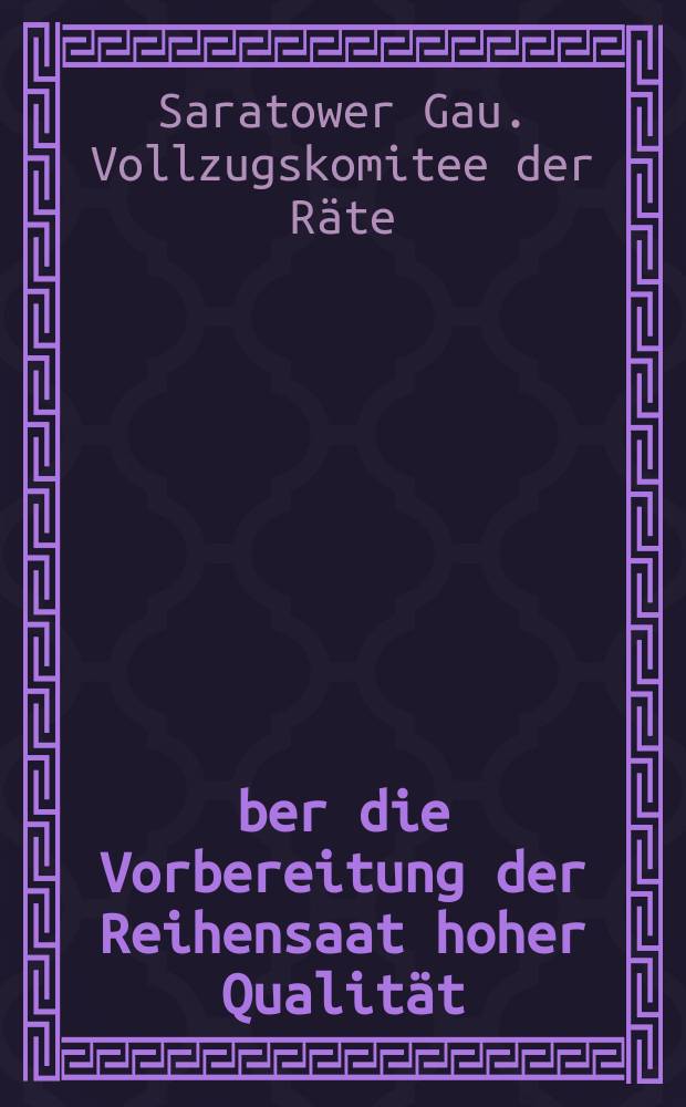 &Uuml;ber die Vorbereitung der Reihensaat hoher Qualit&auml;t : Beschluss des Pr&auml;sidiums des Saratower Gau-Vollzugskomitees und des B&uuml;ros des Gaukomitees der KP(b)SU vom 25 M&auml;rz 1936